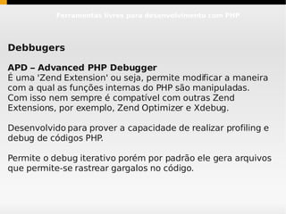 Ferramentas livres para desenvolvimento com PHP




Debbugers

APD – Advanced PHP Debugger
É uma 'Zend Extension' ou seja, permite modificar a maneira
com a qual as funções internas do PHP são manipuladas.
Com isso nem sempre é compatível com outras Zend
Extensions, por exemplo, Zend Optimizer e Xdebug.

Desenvolvido para prover a capacidade de realizar profiling e
debug de códigos PHP.

Permite o debug iterativo porém por padrão ele gera arquivos
que permite-se rastrear gargalos no código.
 
