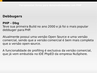 Ferramentas livres para desenvolvimento com PHP




Debbugers

PHP - Dbg
Teve sua primeira Build no ano 2000 e já foi o mais popular
debbuger para PHP.

Atualmente possui uma versão Open Source e uma versão
comercial, sendo que a versão comercial é bem mais completa
que a versão open-source.

A funcionalidade de profiling é exclusiva da versão comercial,
que já vem embutida no IDE PhpED da empresa NuSphere.
 