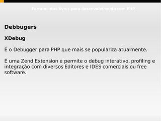 Ferramentas livres para desenvolvimento com PHP




Debbugers

XDebug

É o Debugger para PHP que mais se populariza atualmente.

É uma Zend Extension e permite o debug interativo, profiling e
integração com diversos Editores e IDES comerciais ou free
software.
 