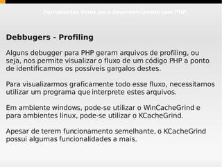 Ferramentas livres para desenvolvimento com PHP




Debbugers - Profiling

Alguns debugger para PHP geram arquivos de profiling, ou
seja, nos permite visualizar o fluxo de um código PHP a ponto
de identificarmos os possíveis gargalos destes.

Para visualizarmos graficamente todo esse fluxo, necessitamos
utilizar um programa que interprete estes arquivos.

Em ambiente windows, pode-se utilizar o WinCacheGrind e
para ambientes linux, pode-se utilizar o KCacheGrind.

Apesar de terem funcionamento semelhante, o KCacheGrind
possui algumas funcionalidades a mais.
 
