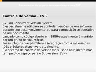 Ferramentas livres para desenvolvimento com PHP




Controle de versão - CVS

CVS ou Concurrent Version System
É especialmente útil para se controlar versões de um software
durante seu desenvolvimento, ou para composição colaborativa
de um documento.
Lançado como código aberto em 1986 e atualmente é mantido
por um grupo de voluntários.
Possui plugins que permitem a integração com a maioria das
IDEs e Editores disponíveis atualmente.
É o sistema de controle de versão mais usado atualmente mas
tem perdido espaço para o Subversion (SVN).
 