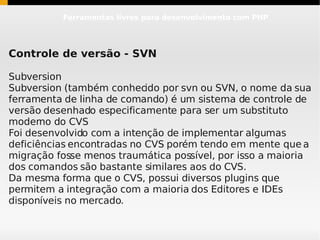Ferramentas livres para desenvolvimento com PHP




Controle de versão - SVN

Subversion
Subversion (também conhecido por svn ou SVN, o nome da sua
ferramenta de linha de comando) é um sistema de controle de
versão desenhado especificamente para ser um substituto
moderno do CVS
Foi desenvolvido com a intenção de implementar algumas
deficiências encontradas no CVS porém tendo em mente que a
migração fosse menos traumática possível, por isso a maioria
dos comandos são bastante similares aos do CVS.
Da mesma forma que o CVS, possui diversos plugins que
permitem a integração com a maioria dos Editores e IDEs
disponíveis no mercado.
 