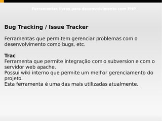 Ferramentas livres para desenvolvimento com PHP




Bug Tracking / Issue Tracker

Ferramentas que permitem gerenciar problemas com o
desenvolvimento como bugs, etc.

Trac
Ferramenta que permite integração com o subversion e com o
servidor web apache.
Possui wiki interno que permite um melhor gerenciamento do
projeto.
Esta ferramenta é uma das mais utilizadas atualmente.
 