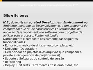 Ferramentas livres para desenvolvimento com PHP




IDEs e Editores

IDE , do inglês Integrated Development Environment ou
Ambiente Integrado de Desenvolvimento, é um programa de
computador que reúne características e ferramentas de
apoio ao desenvolvimento de software com o objetivo de
agilizar este processo. Fonte: Wikipedia
Normalmente é composto basicamente das seguintes
funcionalidades:
● Editor (com realce de sintaxe, auto-complete, etc)

● Debugger (Depurador)

● Gerenciador de projetos (Dos arquivos que compõem o


projeto e não gerencia de projetos em si)
● Suporte a Softwares de controle de versão

● Refactoring

● Deploy, Unit Tests, Ferramentas Case embutidas, etc.
 