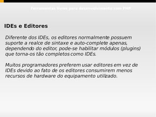 Ferramentas livres para desenvolvimento com PHP




IDEs e Editores

Diferente dos IDEs, os editores normalmente possuem
suporte a realce de sintaxe e auto-complete apenas,
dependendo do editor, pode-se habilitar módulos (plugins)
que torna-os tão completos como IDEs.

Muitos programadores preferem usar editores em vez de
IDEs devido ao fato de os editores consumirem menos
recursos de hardware do equipamento utilizado.
 