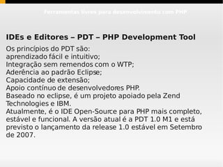 Ferramentas livres para desenvolvimento com PHP




IDEs e Editores – PDT – PHP Development Tool
Os princípios do PDT são:
aprendizado fácil e intuitivo;
Integração sem remendos com o WTP;
Aderência ao padrão Eclipse;
Capacidade de extensão;
Apoio contínuo de desenvolvedores PHP.
Baseado no eclipse, é um projeto apoiado pela Zend
Technologies e IBM.
Atualmente, é o IDE Open-Source para PHP mais completo,
estável e funcional. A versão atual é a PDT 1.0 M1 e está
previsto o lançamento da release 1.0 estável em Setembro
de 2007.
 