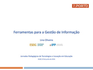 Ferramentas para a Gestão de Informação
Lino Oliveira
Jornadas Pedagógicas de Tecnologias e Inovação em Educação
ISCAP, 29 de junho de 2016
1
 