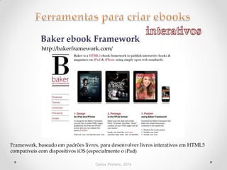 Carlos Pinheiro, 2014
Baker ebook Framework
http://bakerframework.com/
Framework, baseado em padrões livres, para desenvolver livros interativos em HTML5
compatíveis com dispositivos iOS (especialmente o iPad)
 