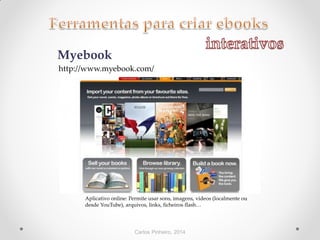 Carlos Pinheiro, 2014
Myebook
Aplicativo online: Permite usar sons, imagens, vídeos (localmente ou
desde YouTube), arquivos, links, ficheiros flash…
http://www.myebook.com/
 