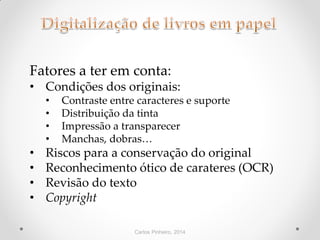 Carlos Pinheiro, 2014
Fatores a ter em conta:
• Condições dos originais:
• Contraste entre caracteres e suporte
• Distribuição da tinta
• Impressão a transparecer
• Manchas, dobras…
• Riscos para a conservação do original
• Reconhecimento ótico de carateres (OCR)
• Revisão do texto
• Copyright
 