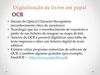 • Iniciais de Optical Character Recognition
(reconhecimento ótico de caracteres)
• Tecnologia que faz o reconhecimento de caracteres a
partir de um ficheiro de imagem ou mapa de bits.
• Através do OCR é possível digitalizar uma folha de
texto impresso e obter um ficheiro digital de texto
editável.
• Existem várias propostas comerciais de software de
OCR, e também algumas gratuitas (por exemplo,
FreeOCR — http://www.paperfile.net).
 