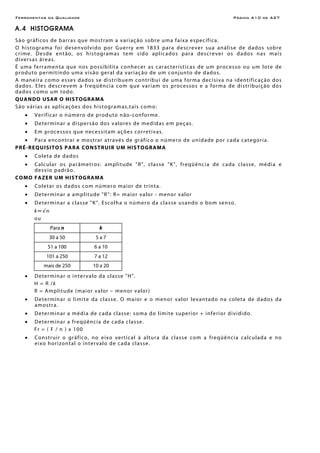 Ferramentas da Qualidade Página A10 de A27
A.4 HISTOGRAMA
São gráficos de barras que mostram a variação sobre uma faixa específica.
O histograma foi desenvolvido por Guerry em 1833 para descrever sua análise de dados sobre
crime. Desde então, os histogramas tem sido aplicados para descrever os dados nas mais
diversas áreas.
É uma ferramenta que nos possibilita conhecer as características de um processo ou um lote de
produto permitindo uma visão geral da variação de um conjunto de dados.
A maneira como esses dados se distribuem contribui de uma forma decisiva na identificação dos
dados. Eles descrevem a freqüência com que variam os processos e a forma de distribuição dos
dados como um todo.
QUANDO USAR O HISTOGRAMA
São várias as aplicações dos histogramas,tais como:
• Verificar o número de produto não-conforme.
• Determinar a dispersão dos valores de medidas em peças.
• Em processos que necessitam ações corretivas.
• Para encontrar e mostrar através de gráfico o número de unidade por cada categoria.
PRÉ-REQUISITOS PARA CONSTRUIR UM HISTOGRAMA
• Coleta de dados
• Calcular os parâmetros: amplitude "R", classe "K", freqüência de cada classe, média e
desvio padrão.
COMO FAZER UM HISTOGRAMA
• Coletar os dados com número maior de trinta.
• Determinar a amplitude "R": R= maior valor - menor valor
• Determinar a classe "K". Escolha o número da classe usando o bom senso.
k≈√n
ou
Para n k
30 a 50 5 a 7
51 a 100 6 a 10
101 a 250 7 a 12
mais de 250 10 a 20
• Determinar o intervalo da classe "H".
H = R /k
R = Amplitude (maior valor – menor valor)
• Determinar o limite da classe. O maior e o menor valor levantado na coleta de dados da
amostra.
• Determinar a média de cada classe: soma do limite superior + inferior dividido.
• Determinar a freqüência de cada classe.
Fr = ( F / n ) x 100
• Construir o gráfico, no eixo vertical à altura da classe com a freqüência calculada e no
eixo horizontal o intervalo de cada classe.
 
