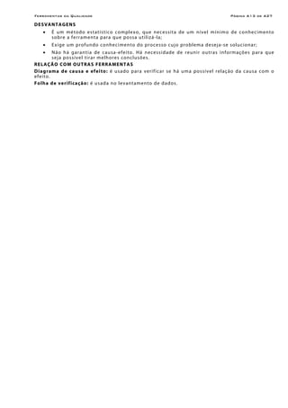 Ferramentas da Qualidade Página A13 de A27
DESVANTAGENS
• É um método estatístico complexo, que necessita de um nível mínimo de conhecimento
sobre a ferramenta para que possa utilizá-la;
• Exige um profundo conhecimento do processo cujo problema deseja-se solucionar;
• Não há garantia de causa-efeito. Há necessidade de reunir outras informações para que
seja possível tirar melhores conclusões.
RELAÇÃO COM OUTRAS FERRAMENTAS
Diagrama de causa e efeito: é usado para verificar se há uma possível relação da causa com o
efeito.
Folha de verificação: é usada no levantamento de dados.
 