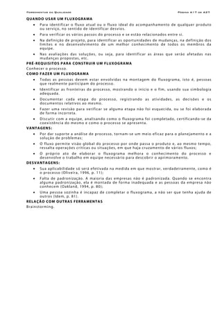 Ferramentas da Qualidade Página A17 de A27
QUANDO USAR UM FLUXOGRAMA
• Para identificar o fluxo atual ou o fluxo ideal do acompanhamento de qualquer produto
ou serviço, no sentido de identificar desvios.
• Para verificar os vários passos do processo e se estão relacionados entre si.
• Na definição de projeto, para identificar as oportunidades de mudanças, na definição dos
limites e no desenvolvimento de um melhor conhecimento de todos os membros da
equipe.
• Nas avaliações das soluções, ou seja, para identificar as áreas que serão afetadas nas
mudanças propostas, etc.
PRÉ-REQUISITOS PARA CONSTRUIR UM FLUXOGRAMA
Conhecer o processo.
COMO FAZER UM FLUXOGRAMA
• Todas as pessoas devem estar envolvidas na montagem do fluxograma, isto é, pessoas
que realmente participam do processo.
• Identificar as fronteiras do processo, mostrando o início e o fim, usando sua simbologia
adequada.
• Documentar cada etapa do processo, registrando as atividades, as decisões e os
documentos relativos ao mesmo.
• Fazer uma revisão para verificar se alguma etapa não foi esquecida, ou se foi elaborada
de forma incorreta.
• Discutir com a equipe, analisando como o fluxograma foi completado, certificando-se da
coexistência do mesmo e como o processo se apresenta.
VANTAGENS:
• Por dar suporte a análise de processo, tornam-se um meio eficaz para o planejamento e a
solução de problemas;
• O fluxo permite visão global do processo por onde passa o produto e, ao mesmo tempo,
ressalta operações críticas ou situações, em que haja cruzamento de vários fluxos;
• O próprio ato de elaborar o fluxograma melhora o conhecimento do processo e
desenvolve o trabalho em equipe necessário para descobrir o aprimoramento.
DESVANTAGENS:
• Sua aplicabilidade só será efetivada na medida em que mostrar, verdadeiramente, como é
o processo (Oliveira, 1996, p. 11);
• Falta de padronização. A maioria das empresas não é padronizada. Quando se encontra
alguma padronização, ela é montada de forma inadequada e as pessoas da empresa não
conhecem (Oakland, 1994, p. 80);
• Uma pessoa sozinha é incapaz de completar o fluxograma, a não ser que tenha ajuda de
outros (Idem, p. 81).
RELAÇÃO COM OUTRAS FERRAMENTAS
Brainstorming.
 