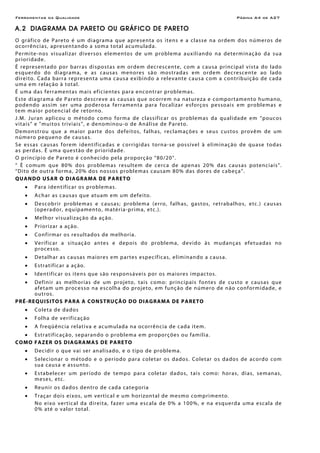 Ferramentas da Qualidade Página A4 de A27
A.2 DIAGRAMA DA PARETO OU GRÁFICO DE PARETO
O gráfico de Pareto é um diagrama que apresenta os itens e a classe na ordem dos números de
ocorrências, apresentando a soma total acumulada.
Permite-nos visualizar diversos elementos de um problema auxiliando na determinação da sua
prioridade.
É representado por barras dispostas em ordem decrescente, com a causa principal vista do lado
esquerdo do diagrama, e as causas menores são mostradas em ordem decrescente ao lado
direito. Cada barra representa uma causa exibindo a relevante causa com a contribuição de cada
uma em relação à total.
É uma das ferramentas mais eficientes para encontrar problemas.
Este diagrama de Pareto descreve as causas que ocorrem na natureza e comportamento humano,
podendo assim ser uma poderosa ferramenta para focalizar esforços pessoais em problemas e
tem maior potencial de retorno.
J.M. Juran aplicou o método como forma de classificar os problemas da qualidade em “poucos
vitais” e "muitos triviais”, e denominou-o de Análise de Pareto.
Demonstrou que a maior parte dos defeitos, falhas, reclamações e seus custos provêm de um
número pequeno de causas.
Se essas causas forem identificadas e corrigidas torna-se possível à eliminação de quase todas
as perdas. É uma questão de prioridade.
O princípio de Pareto é conhecido pela proporção “80/20”.
“ È comum que 80% dos problemas resultem de cerca de apenas 20% das causas potenciais”.
“Dito de outra forma, 20% dos nossos problemas causam 80% das dores de cabeça”.
QUANDO USAR O DIAGRAMA DE PARETO
• Para identificar os problemas.
• Achar as causas que atuam em um defeito.
• Descobrir problemas e causas; problema (erro, falhas, gastos, retrabalhos, etc.) causas
(operador, equipamento, matéria-prima, etc.).
• Melhor visualização da ação.
• Priorizar a ação.
• Confirmar os resultados de melhoria.
• Verificar a situação antes e depois do problema, devido às mudanças efetuadas no
processo.
• Detalhar as causas maiores em partes específicas, eliminando a causa.
• Estratificar a ação.
• Identificar os itens que são responsáveis por os maiores impactos.
• Definir as melhorias de um projeto, tais como: principais fontes de custo e causas que
afetam um processo na escolha do projeto, em função de número de não conformidade, e
outros.
PRÉ-REQUISITOS PARA A CONSTRUÇÃO DO DIAGRAMA DE PARETO
• Coleta de dados
• Folha de verificação
• A freqüência relativa e acumulada na ocorrência de cada item.
• Estratificação, separando o problema em proporções ou família.
COMO FAZER OS DIAGRAMAS DE PARETO
• Decidir o que vai ser analisado, e o tipo de problema.
• Selecionar o método e o período para coletar os dados. Coletar os dados de acordo com
sua causa e assunto.
• Estabelecer um período de tempo para coletar dados, tais como: horas, dias, semanas,
meses, etc.
• Reunir os dados dentro de cada categoria
• Traçar dois eixos, um vertical e um horizontal de mesmo comprimento.
No eixo vertical da direita, fazer uma escala de 0% a 100%, e na esquerda uma escala de
0% até o valor total.
 