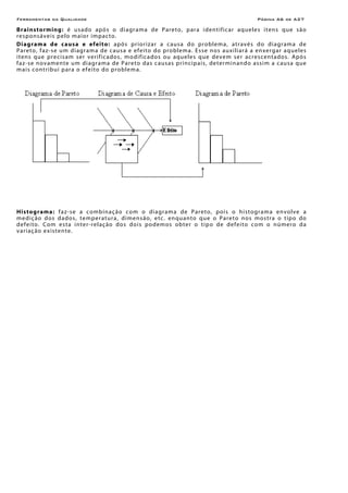 Ferramentas da Qualidade Página A6 de A27
Brainstorming: é usado após o diagrama de Pareto, para identificar aqueles itens que são
responsáveis pelo maior impacto.
Diagrama de causa e efeito: após priorizar a causa do problema, através do diagrama de
Pareto, faz-se um diagrama de causa e efeito do problema. Esse nos auxiliará a enxergar aqueles
itens que precisam ser verificados, modificados ou aqueles que devem ser acrescentados. Após
faz-se novamente um diagrama de Pareto das causas principais, determinando assim a causa que
mais contribui para o efeito do problema.
Histograma: faz-se a combinação com o diagrama de Pareto, pois o histograma envolve a
medição dos dados, temperatura, dimensão, etc. enquanto que o Pareto nos mostra o tipo do
defeito. Com esta inter-relação dos dois podemos obter o tipo de defeito com o número da
variação existente.
 