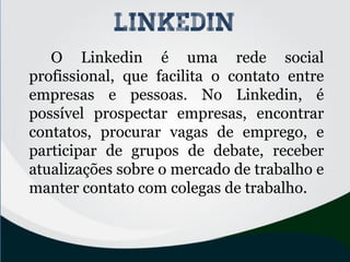 O Linkedin é uma rede social
profissional, que facilita o contato entre
empresas e pessoas. No Linkedin, é
possível prospectar empresas, encontrar
contatos, procurar vagas de emprego, e
participar de grupos de debate, receber
atualizações sobre o mercado de trabalho e
manter contato com colegas de trabalho.
linkedin
 