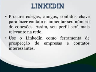 • Procure colegas, amigos, contatos chave
para fazer contato e aumentar seu número
de conexões. Assim, seu perfil será mais
relevante na rede.
• Use o Linkedin como ferramenta de
prospecção de empresas e contatos
interessantes.
linkedin
 