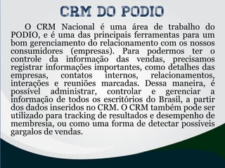 CRM do PODIO
O CRM Nacional é uma área de trabalho do
PODIO, e é uma das principais ferramentas para um
bom gerenciamento do relacionamento com os nossos
consumidores (empresas). Para podermos ter o
controle da informação das vendas, precisamos
registrar informações importantes, como detalhes das
empresas, contatos internos, relacionamentos,
interações e reuniões marcadas. Dessa maneira, é
possível administrar, controlar e gerenciar a
informação de todos os escritórios do Brasil, a partir
dos dados inseridos no CRM. O CRM também pode ser
utilizado para tracking de resultados e desempenho de
membresia, ou como uma forma de detectar possíveis
gargalos de vendas.
 