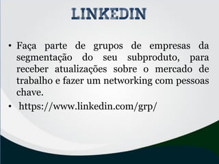 • Faça parte de grupos de empresas da
segmentação do seu subproduto, para
receber atualizações sobre o mercado de
trabalho e fazer um networking com pessoas
chave.
• https://www.linkedin.com/grp/
linkedin
 