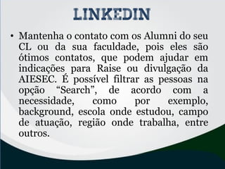 • Mantenha o contato com os Alumni do seu
CL ou da sua faculdade, pois eles são
ótimos contatos, que podem ajudar em
indicações para Raise ou divulgação da
AIESEC. É possível filtrar as pessoas na
opção “Search”, de acordo com a
necessidade, como por exemplo,
background, escola onde estudou, campo
de atuação, região onde trabalha, entre
outros.
linkedin
 