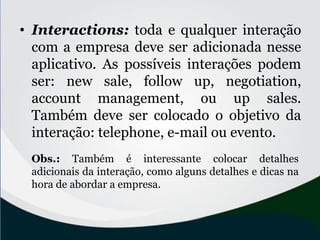 • Interactions: toda e qualquer interação
com a empresa deve ser adicionada nesse
aplicativo. As possíveis interações podem
ser: new sale, follow up, negotiation,
account management, ou up sales.
Também deve ser colocado o objetivo da
interação: telephone, e-mail ou evento.
Obs.: Também é interessante colocar detalhes
adicionais da interação, como alguns detalhes e dicas na
hora de abordar a empresa.
 