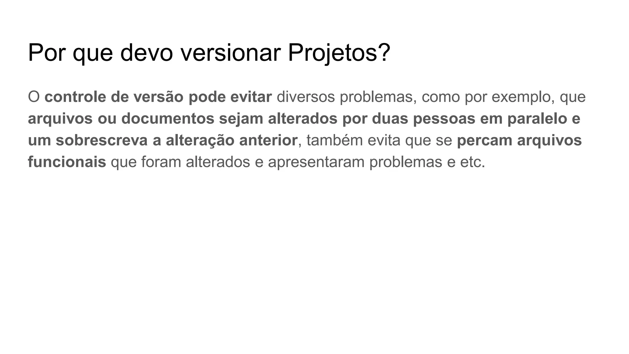 Por que devo versionar Projetos?
O controle de versão pode evitar diversos problemas, como por exemplo, que
arquivos ou documentos sejam alterados por duas pessoas em paralelo e
um sobrescreva a alteração anterior, também evita que se percam arquivos
funcionais que foram alterados e apresentaram problemas e etc.
 