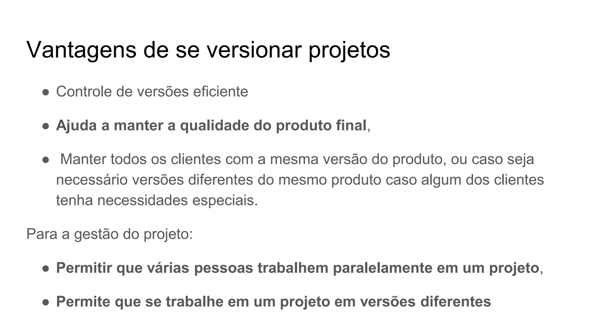 Vantagens de se versionar projetos
● Controle de versões eficiente
● Ajuda a manter a qualidade do produto final,
● Manter todos os clientes com a mesma versão do produto, ou caso seja
necessário versões diferentes do mesmo produto caso algum dos clientes
tenha necessidades especiais.
Para a gestão do projeto:
● Permitir que várias pessoas trabalhem paralelamente em um projeto,
● Permite que se trabalhe em um projeto em versões diferentes
 