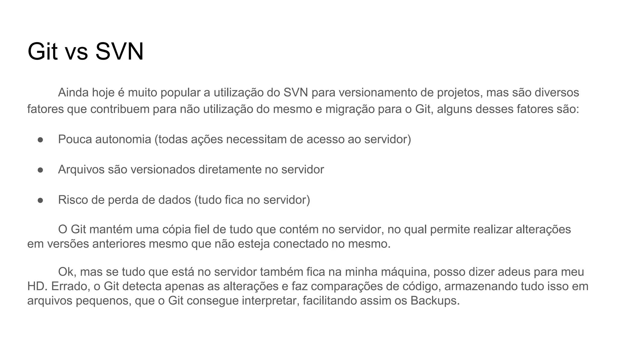 Git vs SVN
Ainda hoje é muito popular a utilização do SVN para versionamento de projetos, mas são diversos
fatores que contribuem para não utilização do mesmo e migração para o Git, alguns desses fatores são:
● Pouca autonomia (todas ações necessitam de acesso ao servidor)
● Arquivos são versionados diretamente no servidor
● Risco de perda de dados (tudo fica no servidor)
O Git mantém uma cópia fiel de tudo que contém no servidor, no qual permite realizar alterações
em versões anteriores mesmo que não esteja conectado no mesmo.
Ok, mas se tudo que está no servidor também fica na minha máquina, posso dizer adeus para meu
HD. Errado, o Git detecta apenas as alterações e faz comparações de código, armazenando tudo isso em
arquivos pequenos, que o Git consegue interpretar, facilitando assim os Backups.
 