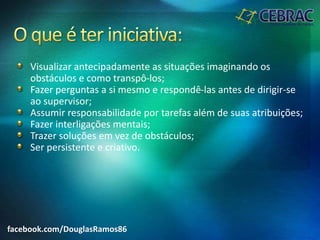 Visualizar antecipadamente as situações imaginando os
obstáculos e como transpô-los;
Fazer perguntas a si mesmo e respondê-las antes de dirigir-se
ao supervisor;
Assumir responsabilidade por tarefas além de suas atribuições;
Fazer interligações mentais;
Trazer soluções em vez de obstáculos;
Ser persistente e criativo.
facebook.com/DouglasRamos86