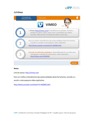  
e-­‐IPP	
  |	
  Unidade	
  de	
  e-­‐Learning	
  e	
  Inovação	
  Pedagógica	
  do	
  IPP	
  |	
  e-­‐ipp@sc.ipp.pt	
  |	
  http://e-­‐ipp.ipp.pt	
  
1.8	
  Vimeo	
  
	
  
Notas:	
  
Link	
  de	
  acesso:	
  http://vimeo.com	
  
Para	
  um	
  melhor	
  entendimento	
  das	
  potencialidades	
  desta	
  ferramenta,	
  convido-­‐o	
  a	
  
assistir	
  a	
  este	
  pequeno	
  vídeo	
  explicativo:	
  
http://www.youtube.com/watch?v=NGfI8CsUbtc	
  	
  
	
  
	
  
 