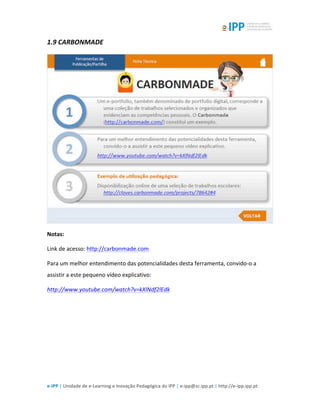  
e-­‐IPP	
  |	
  Unidade	
  de	
  e-­‐Learning	
  e	
  Inovação	
  Pedagógica	
  do	
  IPP	
  |	
  e-­‐ipp@sc.ipp.pt	
  |	
  http://e-­‐ipp.ipp.pt	
  
1.9	
  CARBONMADE	
  
	
  
Notas:	
  
Link	
  de	
  acesso:	
  http://carbonmade.com	
  
Para	
  um	
  melhor	
  entendimento	
  das	
  potencialidades	
  desta	
  ferramenta,	
  convido-­‐o	
  a	
  
assistir	
  a	
  este	
  pequeno	
  vídeo	
  explicativo:	
  
http://www.youtube.com/watch?v=kXlNdf2lEdk	
  
	
  
 