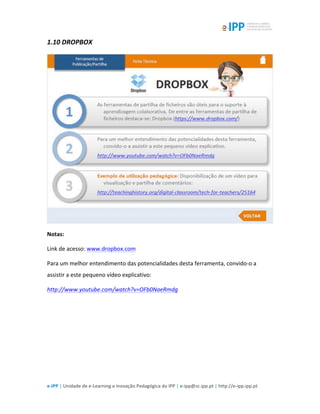  
e-­‐IPP	
  |	
  Unidade	
  de	
  e-­‐Learning	
  e	
  Inovação	
  Pedagógica	
  do	
  IPP	
  |	
  e-­‐ipp@sc.ipp.pt	
  |	
  http://e-­‐ipp.ipp.pt	
  
1.10	
  DROPBOX	
  
	
  
Notas:	
   	
  
Link	
  de	
  acesso:	
  www.dropbox.com	
  
Para	
  um	
  melhor	
  entendimento	
  das	
  potencialidades	
  desta	
  ferramenta,	
  convido-­‐o	
  a	
  
assistir	
  a	
  este	
  pequeno	
  vídeo	
  explicativo:	
  
http://www.youtube.com/watch?v=OFb0NaeRmdg	
  
	
  
 