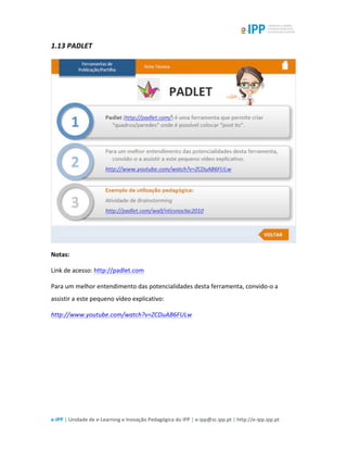  
e-­‐IPP	
  |	
  Unidade	
  de	
  e-­‐Learning	
  e	
  Inovação	
  Pedagógica	
  do	
  IPP	
  |	
  e-­‐ipp@sc.ipp.pt	
  |	
  http://e-­‐ipp.ipp.pt	
  
1.13	
  PADLET	
  
	
  
Notas:	
  
Link	
  de	
  acesso:	
  http://padlet.com	
  
Para	
  um	
  melhor	
  entendimento	
  das	
  potencialidades	
  desta	
  ferramenta,	
  convido-­‐o	
  a	
  
assistir	
  a	
  este	
  pequeno	
  vídeo	
  explicativo:	
  
http://www.youtube.com/watch?v=ZCDuAB6FULw	
  
	
  
 
