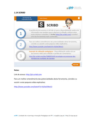  
e-­‐IPP	
  |	
  Unidade	
  de	
  e-­‐Learning	
  e	
  Inovação	
  Pedagógica	
  do	
  IPP	
  |	
  e-­‐ipp@sc.ipp.pt	
  |	
  http://e-­‐ipp.ipp.pt	
  
1.14	
  SCRIBD	
  
	
  
Notas:	
  
Link	
  de	
  acesso:	
  http://pt.scribd.com	
  
Para	
  um	
  melhor	
  entendimento	
  das	
  potencialidades	
  desta	
  ferramenta,	
  convido-­‐o	
  a	
  
assistir	
  a	
  este	
  pequeno	
  vídeo	
  explicativo:	
  
http://www.youtube.com/watch?v=YySIwCWxcCc	
  	
  
	
  
	
  
 