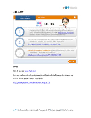  
e-­‐IPP	
  |	
  Unidade	
  de	
  e-­‐Learning	
  e	
  Inovação	
  Pedagógica	
  do	
  IPP	
  |	
  e-­‐ipp@sc.ipp.pt	
  |	
  http://e-­‐ipp.ipp.pt	
  
1.15	
  FLICKR	
  
	
  
Notas:	
  
Link	
  de	
  acesso:	
  www.flickr.com	
  
Para	
  um	
  melhor	
  entendimento	
  das	
  potencialidades	
  desta	
  ferramenta,	
  convido-­‐o	
  a	
  
assistir	
  a	
  este	
  pequeno	
  vídeo	
  explicativo:	
  
http://www.youtube.com/watch?v=oTuGHfce1XM	
  	
  
	
  
	
  
 
