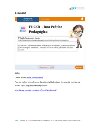  
e-­‐IPP	
  |	
  Unidade	
  de	
  e-­‐Learning	
  e	
  Inovação	
  Pedagógica	
  do	
  IPP	
  |	
  e-­‐ipp@sc.ipp.pt	
  |	
  http://e-­‐ipp.ipp.pt	
  
1.16	
  FLICKR	
  
	
  
Notas:	
  
Link	
  de	
  acesso:	
  www.slideshare.net	
  
Para	
  um	
  melhor	
  entendimento	
  das	
  potencialidades	
  desta	
  ferramenta,	
  convido-­‐o	
  a	
  
assistir	
  a	
  este	
  pequeno	
  vídeo	
  explicativo:	
  
http://www.youtube.com/watch?v=mHtVm5hgtwM	
  	
  
	
  
 