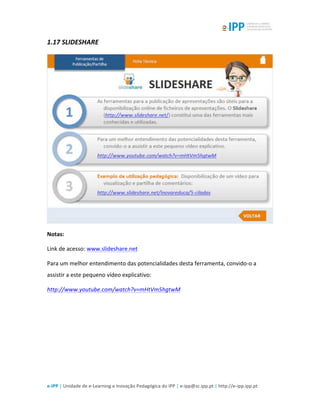 
e-­‐IPP	
  |	
  Unidade	
  de	
  e-­‐Learning	
  e	
  Inovação	
  Pedagógica	
  do	
  IPP	
  |	
  e-­‐ipp@sc.ipp.pt	
  |	
  http://e-­‐ipp.ipp.pt	
  
1.17	
  SLIDESHARE	
  
	
  
Notas:	
  
Link	
  de	
  acesso:	
  www.slideshare.net	
  
Para	
  um	
  melhor	
  entendimento	
  das	
  potencialidades	
  desta	
  ferramenta,	
  convido-­‐o	
  a	
  
assistir	
  a	
  este	
  pequeno	
  vídeo	
  explicativo:	
  
http://www.youtube.com/watch?v=mHtVm5hgtwM	
  	
  
	
  
 