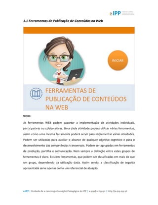  
e-­‐IPP	
  |	
  Unidade	
  de	
  e-­‐Learning	
  e	
  Inovação	
  Pedagógica	
  do	
  IPP	
  |	
  e-­‐ipp@sc.ipp.pt	
  |	
  http://e-­‐ipp.ipp.pt	
  
1.1	
  Ferramentas	
  de	
  Publicação	
  de	
  Conteúdos	
  na	
  Web	
  
	
  
Notas:	
  
As	
   ferramentas	
   WEB	
   podem	
   suportar	
   a	
   implementação	
   de	
   atividades	
   individuais,	
  
participativas	
  ou	
  colaborativas.	
  Uma	
  dada	
  atividade	
  poderá	
  utilizar	
  várias	
  ferramentas,	
  
assim	
  como	
  uma	
  mesma	
  ferramenta	
  poderá	
  servir	
  para	
  implementar	
  várias	
  atividades.	
  
Podem	
   ser	
   utilizadas	
   para	
   auxiliar	
   o	
   alcance	
   de	
   qualquer	
   objetivo	
   cognitivo	
   e	
   para	
   o	
  
desenvolvimento	
  das	
  competências	
  transversais.	
  Podem	
  ser	
  agrupadas	
  em	
  ferramentas	
  
de	
  produção,	
  partilha	
  e	
  comunicação.	
  Nem	
  sempre	
  a	
  distinção	
  entre	
  estes	
  grupos	
  de	
  
ferramentas	
  é	
  claro.	
  Existem	
  ferramentas,	
  que	
  podem	
  ser	
  classificadas	
  em	
  mais	
  do	
  que	
  
um	
   grupo,	
   dependendo	
   da	
   utilização	
   dada.	
   Assim	
   sendo,	
   a	
   classificação	
   de	
   seguida	
  
apresentada	
  serve	
  apenas	
  como	
  um	
  referencial	
  de	
  atuação.	
  
	
  
 