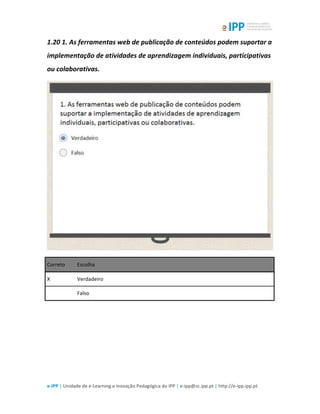  
e-­‐IPP	
  |	
  Unidade	
  de	
  e-­‐Learning	
  e	
  Inovação	
  Pedagógica	
  do	
  IPP	
  |	
  e-­‐ipp@sc.ipp.pt	
  |	
  http://e-­‐ipp.ipp.pt	
  
1.20	
  1.	
  As	
  ferramentas	
  web	
  de	
  publicação	
  de	
  conteúdos	
  podem	
  suportar	
  a	
  
implementação	
  de	
  atividades	
  de	
  aprendizagem	
  individuais,	
  participativas	
  
ou	
  colaborativas.	
  
	
  
Correto	
   Escolha	
  
X	
   Verdadeiro	
  
	
  	
   Falso	
  
	
  
 