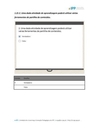 
e-­‐IPP	
  |	
  Unidade	
  de	
  e-­‐Learning	
  e	
  Inovação	
  Pedagógica	
  do	
  IPP	
  |	
  e-­‐ipp@sc.ipp.pt	
  |	
  http://e-­‐ipp.ipp.pt	
  
1.21	
  2.	
  Uma	
  dada	
  atividade	
  de	
  aprendizagem	
  poderá	
  utilizar	
  várias	
  
ferramentas	
  de	
  partilha	
  de	
  conteúdos.	
  
	
  
Correto	
   Escolha	
  
X	
   Verdadeiro	
  
	
  	
   Falso	
  
	
  
	
  
 