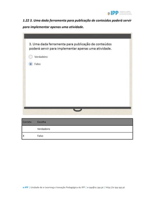  
e-­‐IPP	
  |	
  Unidade	
  de	
  e-­‐Learning	
  e	
  Inovação	
  Pedagógica	
  do	
  IPP	
  |	
  e-­‐ipp@sc.ipp.pt	
  |	
  http://e-­‐ipp.ipp.pt	
  
1.22	
  3.	
  Uma	
  dada	
  ferramenta	
  para	
  publicação	
  de	
  conteúdos	
  poderá	
  servir	
  
para	
  implementar	
  apenas	
  uma	
  atividade.	
  
	
  
Correto	
   Escolha	
  
	
  	
   Verdadeiro	
  
X	
   Falso	
  
	
  
	
  
 
