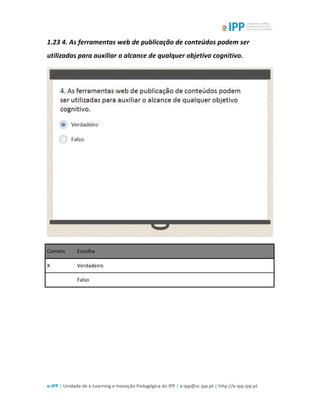  
e-­‐IPP	
  |	
  Unidade	
  de	
  e-­‐Learning	
  e	
  Inovação	
  Pedagógica	
  do	
  IPP	
  |	
  e-­‐ipp@sc.ipp.pt	
  |	
  http://e-­‐ipp.ipp.pt	
  
1.23	
  4.	
  As	
  ferramentas	
  web	
  de	
  publicação	
  de	
  conteúdos	
  podem	
  ser	
  
utilizadas	
  para	
  auxiliar	
  o	
  alcance	
  de	
  qualquer	
  objetivo	
  cognitivo.	
  	
  
	
  
Correto	
   Escolha	
  
X	
   Verdadeiro	
  
	
  	
   Falso	
  
	
  
	
  
 