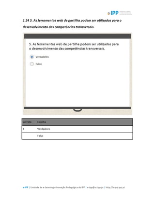  
e-­‐IPP	
  |	
  Unidade	
  de	
  e-­‐Learning	
  e	
  Inovação	
  Pedagógica	
  do	
  IPP	
  |	
  e-­‐ipp@sc.ipp.pt	
  |	
  http://e-­‐ipp.ipp.pt	
  
1.24	
  5.	
  As	
  ferramentas	
  web	
  de	
  partilha	
  podem	
  ser	
  utilizadas	
  para	
  o	
  
desenvolvimento	
  das	
  competências	
  transversais.	
  
	
  
Correto	
   Escolha	
  
X	
   Verdadeiro	
  
	
  	
   Falso	
  
	
  
	
  
 