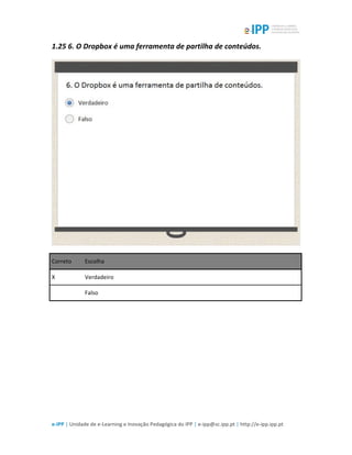  
e-­‐IPP	
  |	
  Unidade	
  de	
  e-­‐Learning	
  e	
  Inovação	
  Pedagógica	
  do	
  IPP	
  |	
  e-­‐ipp@sc.ipp.pt	
  |	
  http://e-­‐ipp.ipp.pt	
  
1.25	
  6.	
  O	
  Dropbox	
  é	
  uma	
  ferramenta	
  de	
  partilha	
  de	
  conteúdos.	
  
	
  
Correto	
   Escolha	
  
X	
   Verdadeiro	
  
	
  	
   Falso	
  
	
  
	
  
 
