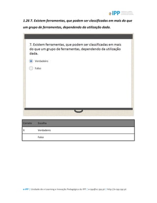  
e-­‐IPP	
  |	
  Unidade	
  de	
  e-­‐Learning	
  e	
  Inovação	
  Pedagógica	
  do	
  IPP	
  |	
  e-­‐ipp@sc.ipp.pt	
  |	
  http://e-­‐ipp.ipp.pt	
  
1.26	
  7.	
  Existem	
  ferramentas,	
  que	
  podem	
  ser	
  classificadas	
  em	
  mais	
  do	
  que	
  
um	
  grupo	
  de	
  ferramentas,	
  dependendo	
  da	
  utilização	
  dada.	
  
	
  
Correto	
   Escolha	
  
X	
   Verdadeiro	
  
	
  	
   Falso	
  
	
  
	
  
 