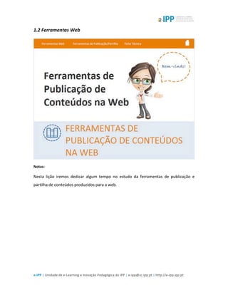  
e-­‐IPP	
  |	
  Unidade	
  de	
  e-­‐Learning	
  e	
  Inovação	
  Pedagógica	
  do	
  IPP	
  |	
  e-­‐ipp@sc.ipp.pt	
  |	
  http://e-­‐ipp.ipp.pt	
  
1.2	
  Ferramentas	
  Web	
  
	
  
Notas:	
  
Nesta	
   lição	
   iremos	
   dedicar	
   algum	
   tempo	
   no	
   estudo	
   da	
   ferramentas	
   de	
   publicação	
   e	
  
partilha	
  de	
  conteúdos	
  produzidos	
  para	
  a	
  web.	
  
	
  
 