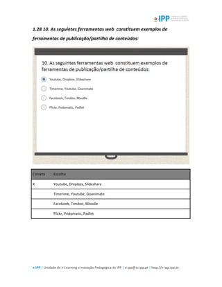  
e-­‐IPP	
  |	
  Unidade	
  de	
  e-­‐Learning	
  e	
  Inovação	
  Pedagógica	
  do	
  IPP	
  |	
  e-­‐ipp@sc.ipp.pt	
  |	
  http://e-­‐ipp.ipp.pt	
  
1.28	
  10.	
  As	
  seguintes	
  ferramentas	
  web	
  	
  constituem	
  exemplos	
  de	
  
ferramentas	
  de	
  publicação/partilha	
  de	
  conteúdos:	
  
	
  
Correto	
   Escolha	
  
X	
   Youtube,	
  Dropbox,	
  Slideshare	
  
	
  	
   Timerime,	
  Youtube,	
  Goanimate	
  
	
  	
   Facebook,	
  Tondoo,	
  Moodle	
  
	
  	
   Flickr,	
  Podomatic,	
  Padlet	
  
	
  
	
  
 
