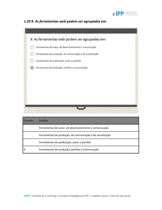  
e-­‐IPP	
  |	
  Unidade	
  de	
  e-­‐Learning	
  e	
  Inovação	
  Pedagógica	
  do	
  IPP	
  |	
  e-­‐ipp@sc.ipp.pt	
  |	
  http://e-­‐ipp.ipp.pt	
  
1.29	
  9.	
  As	
  ferramentas	
  web	
  podem	
  ser	
  agrupadas	
  em:	
  
	
  
Correto	
   Escolha	
  
	
  	
   Ferramentas	
  de	
  autor,	
  de	
  desenvolvimento	
  e	
  comunicação	
  
	
  	
   Ferramentas	
  de	
  produção,	
  de	
  comunicação	
  e	
  de	
  socialização	
  
	
  	
   Ferramentas	
  de	
  publicação,	
  autor	
  e	
  partilha	
  
X	
   Ferramentas	
  de	
  produção,	
  partilha	
  e	
  comunicação	
  
	
  
	
  
 