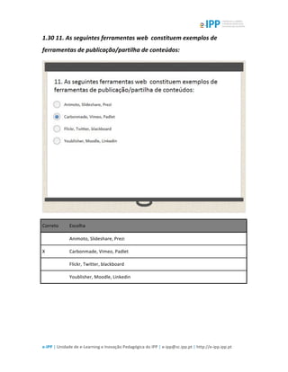  
e-­‐IPP	
  |	
  Unidade	
  de	
  e-­‐Learning	
  e	
  Inovação	
  Pedagógica	
  do	
  IPP	
  |	
  e-­‐ipp@sc.ipp.pt	
  |	
  http://e-­‐ipp.ipp.pt	
  
1.30	
  11.	
  As	
  seguintes	
  ferramentas	
  web	
  	
  constituem	
  exemplos	
  de	
  
ferramentas	
  de	
  publicação/partilha	
  de	
  conteúdos:	
  
	
  
Correto	
   Escolha	
  
	
  	
   Animoto,	
  Slideshare,	
  Prezi	
  
X	
   Carbonmade,	
  Vimeo,	
  Padlet	
  
	
  	
   Flickr,	
  Twitter,	
  blackboard	
  
	
  	
   Youblisher,	
  Moodle,	
  Linkedin	
  
	
  
	
  
 